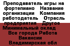 Преподаватель игры на фортепиано › Название организации ­ Компания-работодатель › Отрасль предприятия ­ Другое › Минимальный оклад ­ 1 - Все города Работа » Вакансии   . Владимирская обл.,Вязниковский р-н